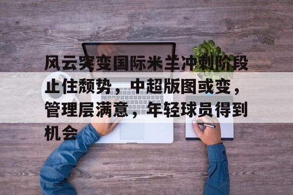 开云中国-风云突变国际米兰冲刺阶段止住颓势，中超版图或变，管理层满意，年轻球员得到机会
