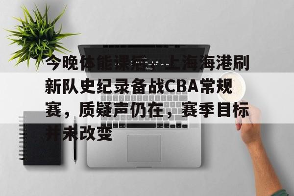 开云体验APP官网入口-今晚体能课后，上海海港刷新队史纪录备战CBA常规赛，质疑声仍在，赛季目标并未改变