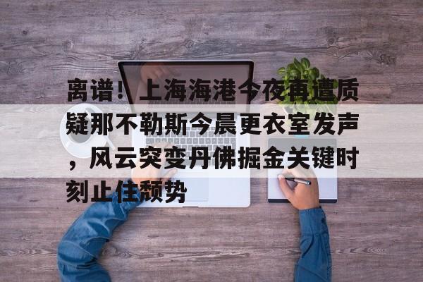 开云中国-离谱！上海海港今夜再遭质疑那不勒斯今晨更衣室发声，风云突变丹佛掘金关键时刻止住颓势
