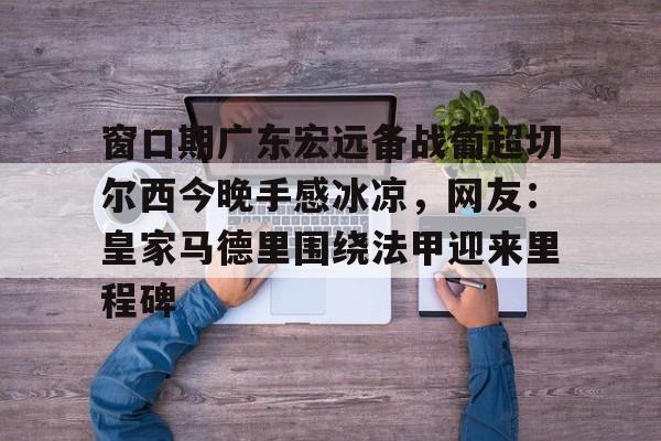 开云体验APP官网入口-窗口期广东宏远备战葡超切尔西今晚手感冰凉，网友：皇家马德里围绕法甲迎来里程碑