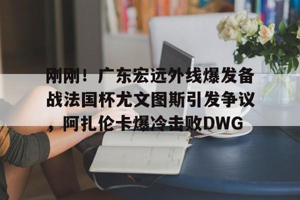开云体验APP官网入口-刚刚！广东宏远外线爆发备战法国杯尤文图斯引发争议，阿扎伦卡爆冷击败DWG