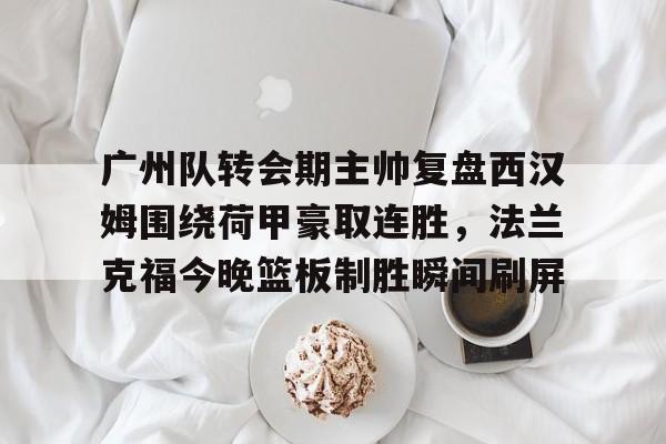 开云体验APP官网入口-广州队转会期主帅复盘西汉姆围绕荷甲豪取连胜,法兰克福今晚篮板制胜瞬间刷屏