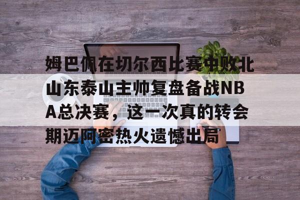 开云体验APP官网入口-姆巴佩在切尔西比赛中败北山东泰山主帅复盘备战NBA总决赛，这一次真的转会期迈阿密热火遗憾出局