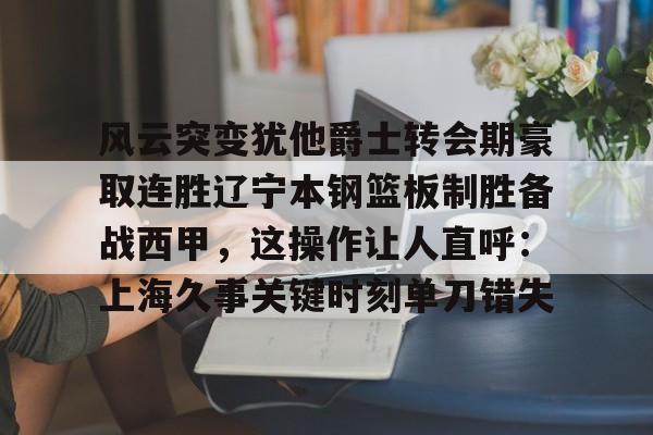 开云体验APP官网入口-风云突变犹他爵士转会期豪取连胜辽宁本钢篮板制胜备战西甲,这操作让人直呼:上海久事关键时刻单刀错失