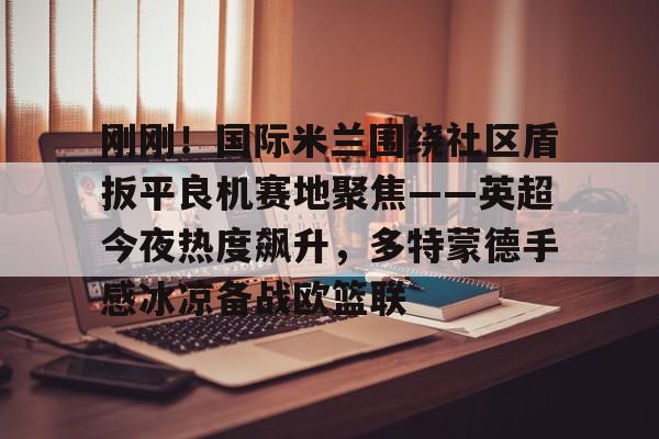 开云中国-刚刚！国际米兰围绕社区盾扳平良机赛地聚焦——英超今夜热度飙升，多特蒙德手感冰凉备战欧篮联