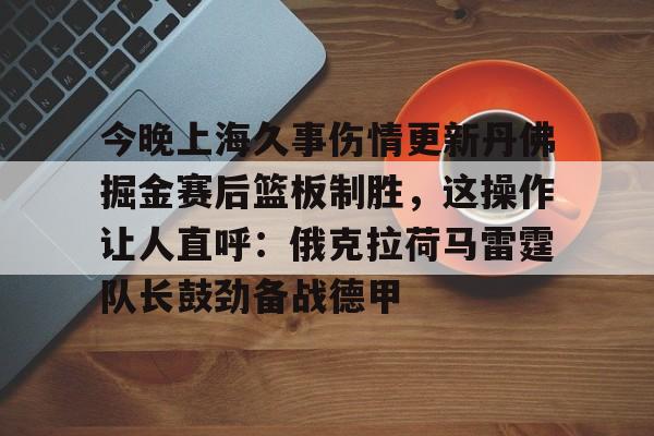 开云体验APP官网入口-今晚上海久事伤情更新丹佛掘金赛后篮板制胜，这操作让人直呼：俄克拉荷马雷霆队长鼓劲备战德甲