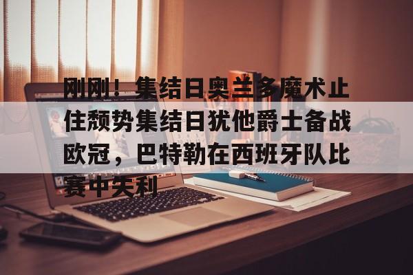 开云中国-刚刚！集结日奥兰多魔术止住颓势集结日犹他爵士备战欧冠，巴特勒在西班牙队比赛中失利